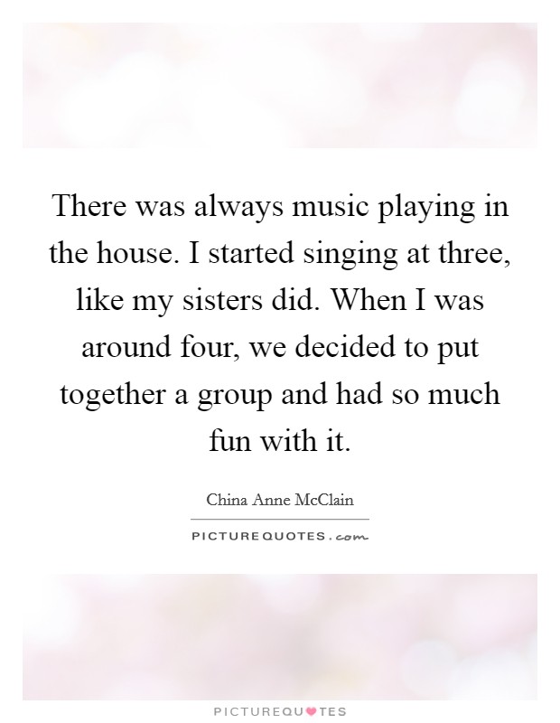 There was always music playing in the house. I started singing at three, like my sisters did. When I was around four, we decided to put together a group and had so much fun with it. Picture Quote #1