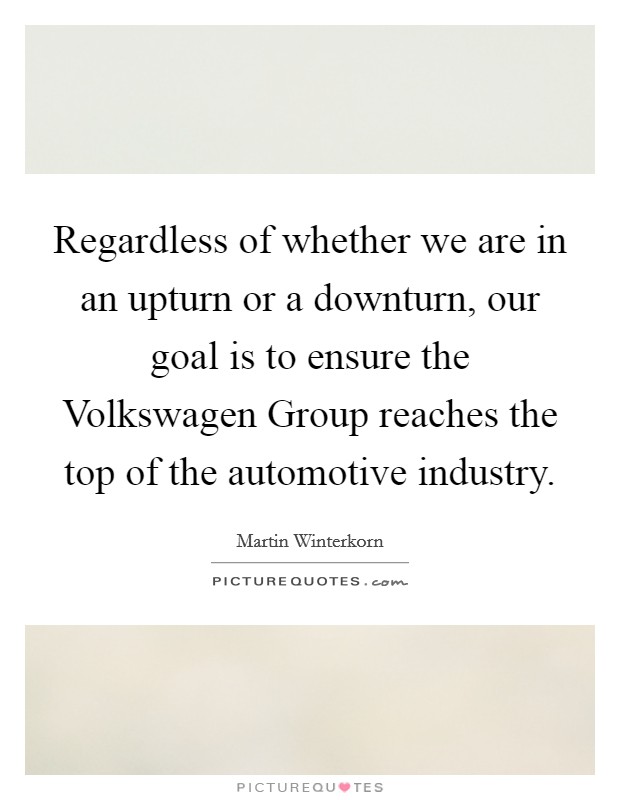 Regardless of whether we are in an upturn or a downturn, our goal is to ensure the Volkswagen Group reaches the top of the automotive industry. Picture Quote #1