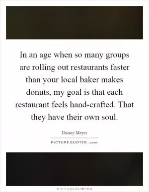 In an age when so many groups are rolling out restaurants faster than your local baker makes donuts, my goal is that each restaurant feels hand-crafted. That they have their own soul Picture Quote #1