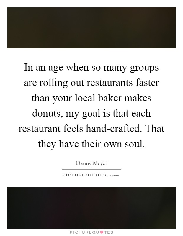In an age when so many groups are rolling out restaurants faster than your local baker makes donuts, my goal is that each restaurant feels hand-crafted. That they have their own soul. Picture Quote #1