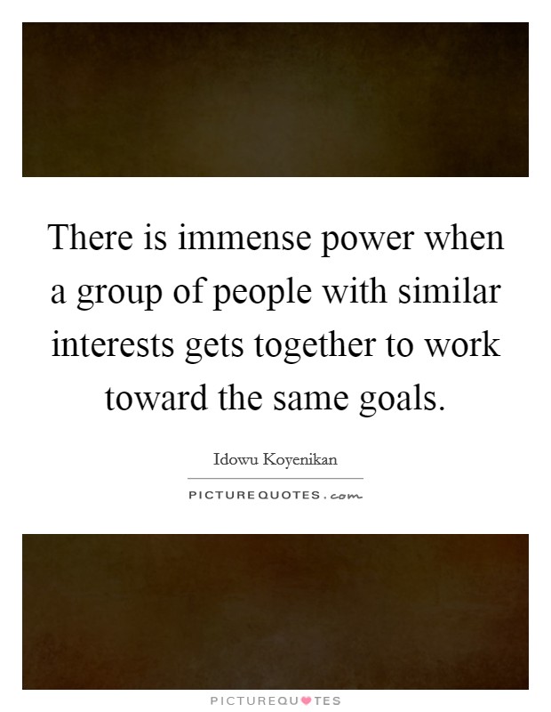 There is immense power when a group of people with similar interests gets together to work toward the same goals. Picture Quote #1