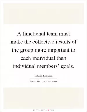 A functional team must make the collective results of the group more important to each individual than individual members’ goals Picture Quote #1