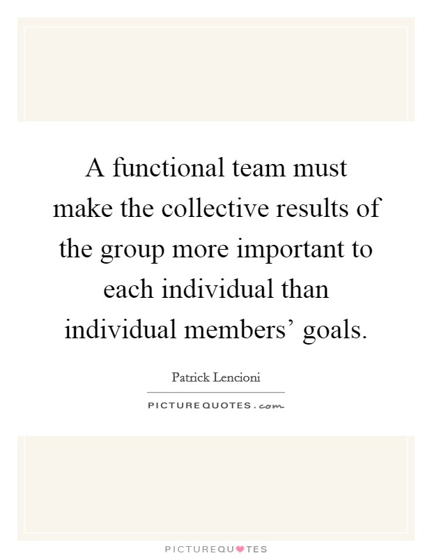 A functional team must make the collective results of the group more important to each individual than individual members' goals. Picture Quote #1