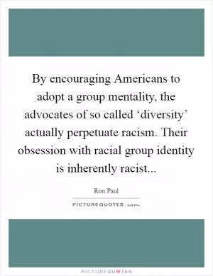 By encouraging Americans to adopt a group mentality, the advocates of so called ‘diversity’ actually perpetuate racism. Their obsession with racial group identity is inherently racist Picture Quote #1