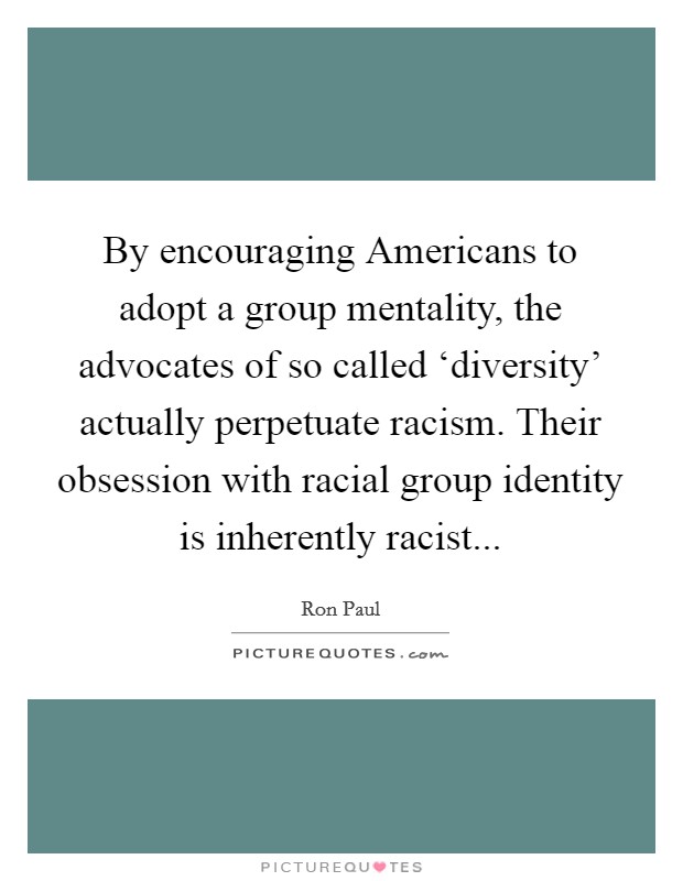 By encouraging Americans to adopt a group mentality, the advocates of so called ‘diversity' actually perpetuate racism. Their obsession with racial group identity is inherently racist... Picture Quote #1