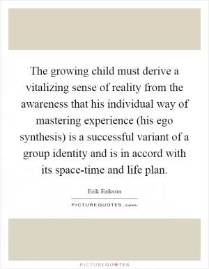 The growing child must derive a vitalizing sense of reality from the awareness that his individual way of mastering experience (his ego synthesis) is a successful variant of a group identity and is in accord with its space-time and life plan Picture Quote #1