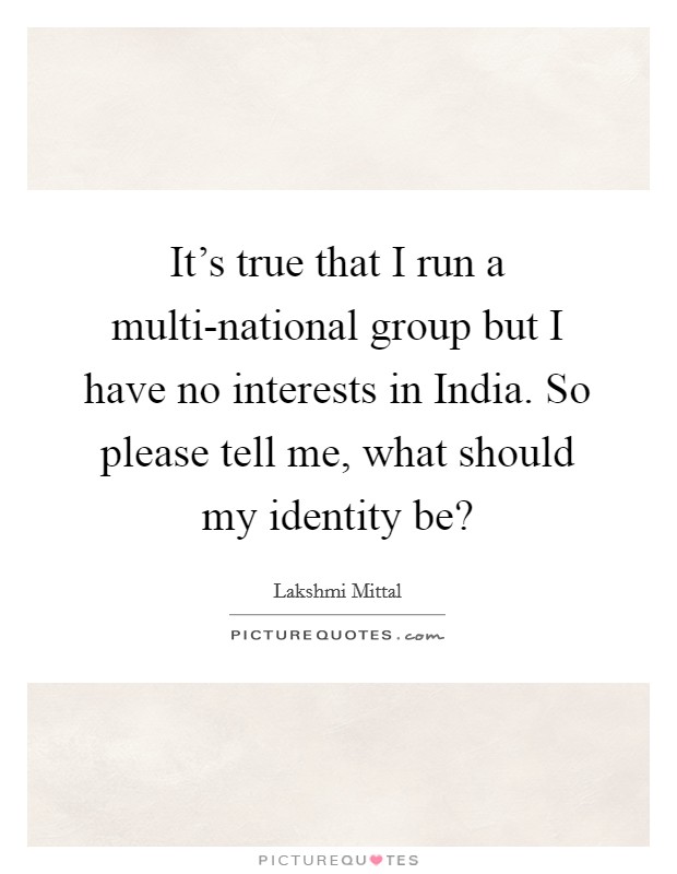 It's true that I run a multi-national group but I have no interests in India. So please tell me, what should my identity be? Picture Quote #1