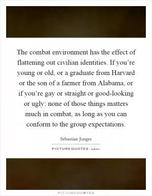 The combat environment has the effect of flattening out civilian identities. If you’re young or old, or a graduate from Harvard or the son of a farmer from Alabama, or if you’re gay or straight or good-looking or ugly: none of those things matters much in combat, as long as you can conform to the group expectations Picture Quote #1