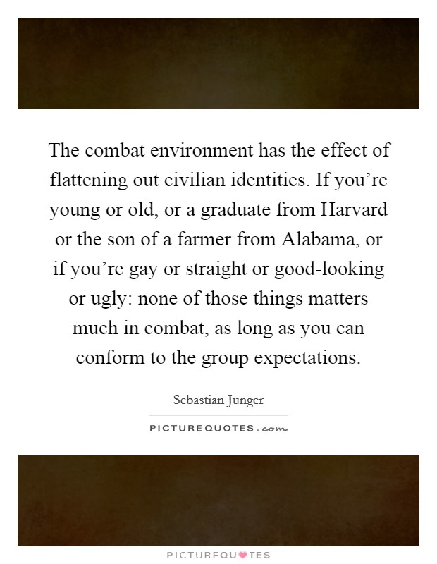 The combat environment has the effect of flattening out civilian identities. If you're young or old, or a graduate from Harvard or the son of a farmer from Alabama, or if you're gay or straight or good-looking or ugly: none of those things matters much in combat, as long as you can conform to the group expectations. Picture Quote #1