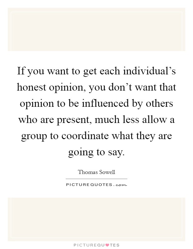 If you want to get each individual's honest opinion, you don't want that opinion to be influenced by others who are present, much less allow a group to coordinate what they are going to say. Picture Quote #1