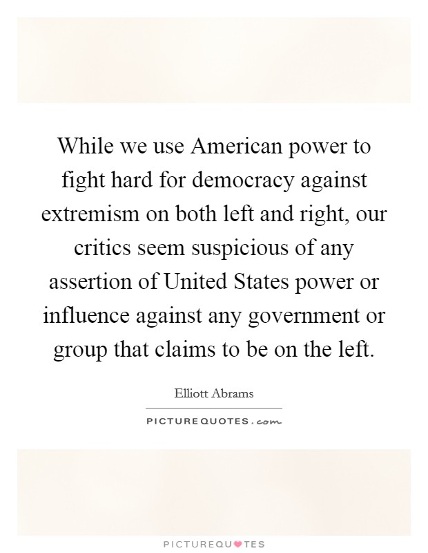 While we use American power to fight hard for democracy against extremism on both left and right, our critics seem suspicious of any assertion of United States power or influence against any government or group that claims to be on the left. Picture Quote #1