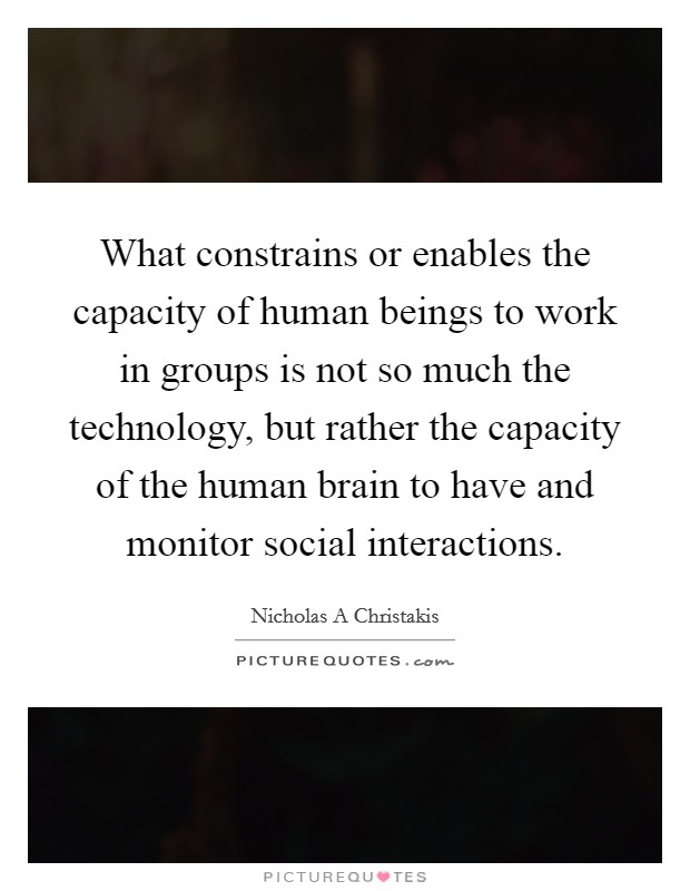What constrains or enables the capacity of human beings to work in groups is not so much the technology, but rather the capacity of the human brain to have and monitor social interactions. Picture Quote #1