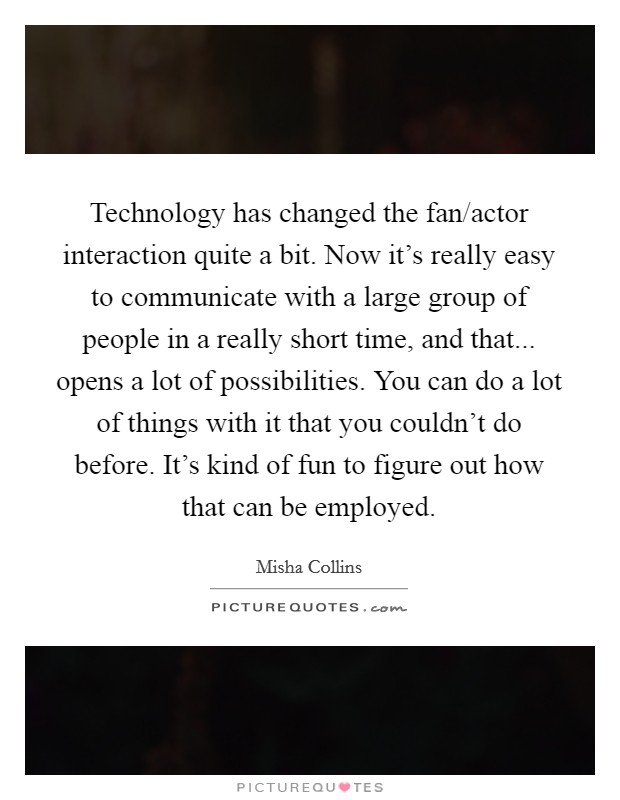 Technology has changed the fan/actor interaction quite a bit. Now it's really easy to communicate with a large group of people in a really short time, and that... opens a lot of possibilities. You can do a lot of things with it that you couldn't do before. It's kind of fun to figure out how that can be employed. Picture Quote #1