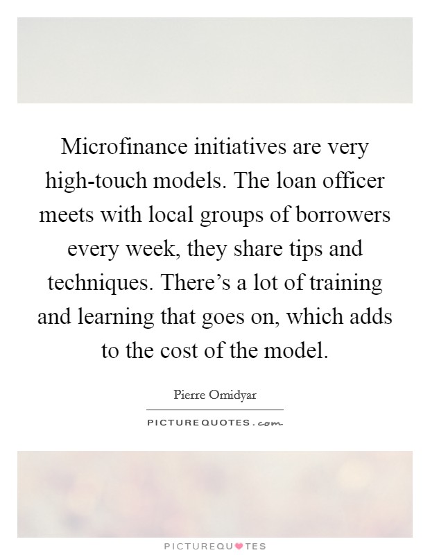 Microfinance initiatives are very high-touch models. The loan officer meets with local groups of borrowers every week, they share tips and techniques. There's a lot of training and learning that goes on, which adds to the cost of the model. Picture Quote #1