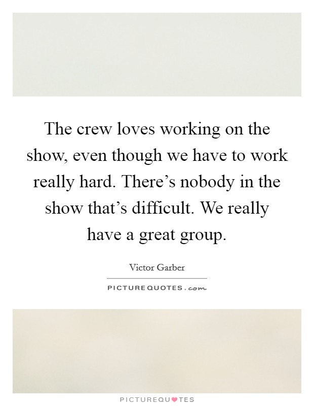 The crew loves working on the show, even though we have to work really hard. There's nobody in the show that's difficult. We really have a great group. Picture Quote #1