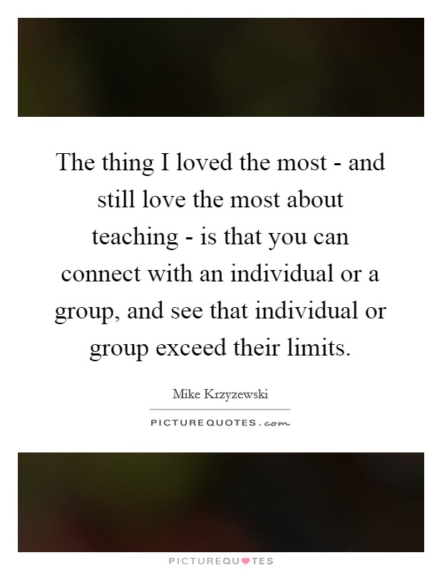 The thing I loved the most - and still love the most about teaching - is that you can connect with an individual or a group, and see that individual or group exceed their limits. Picture Quote #1