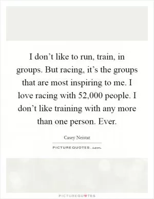 I don’t like to run, train, in groups. But racing, it’s the groups that are most inspiring to me. I love racing with 52,000 people. I don’t like training with any more than one person. Ever Picture Quote #1