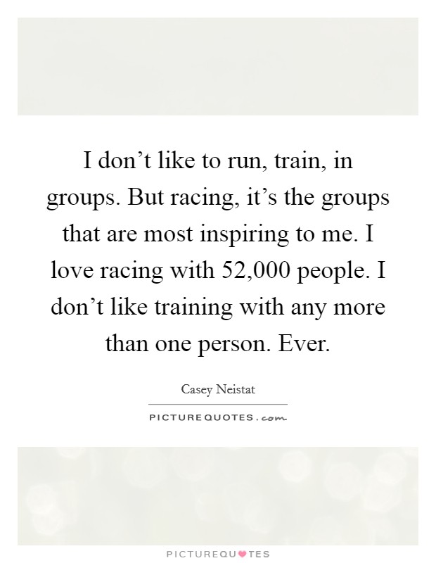 I don't like to run, train, in groups. But racing, it's the groups that are most inspiring to me. I love racing with 52,000 people. I don't like training with any more than one person. Ever. Picture Quote #1