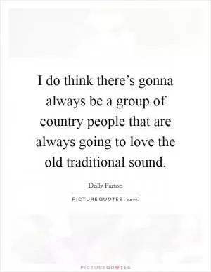 I do think there’s gonna always be a group of country people that are always going to love the old traditional sound Picture Quote #1