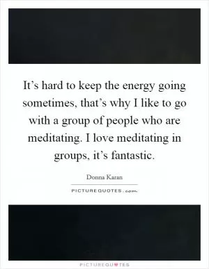 It’s hard to keep the energy going sometimes, that’s why I like to go with a group of people who are meditating. I love meditating in groups, it’s fantastic Picture Quote #1
