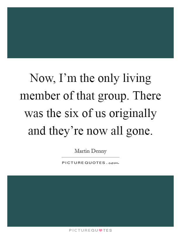 Now, I'm the only living member of that group. There was the six of us originally and they're now all gone. Picture Quote #1