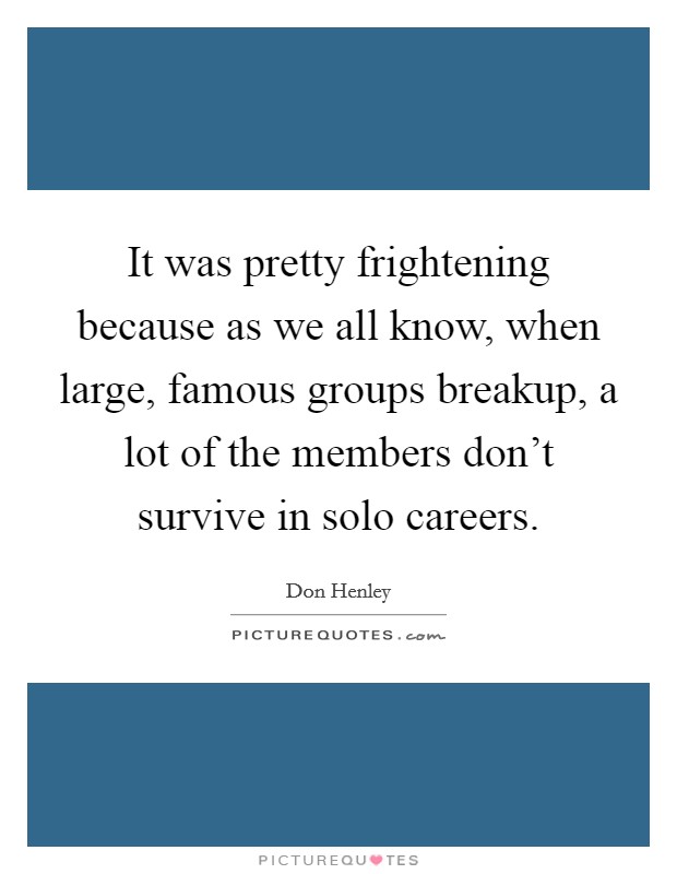 It was pretty frightening because as we all know, when large, famous groups breakup, a lot of the members don't survive in solo careers. Picture Quote #1