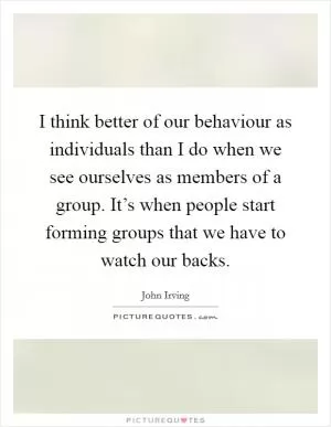 I think better of our behaviour as individuals than I do when we see ourselves as members of a group. It’s when people start forming groups that we have to watch our backs Picture Quote #1