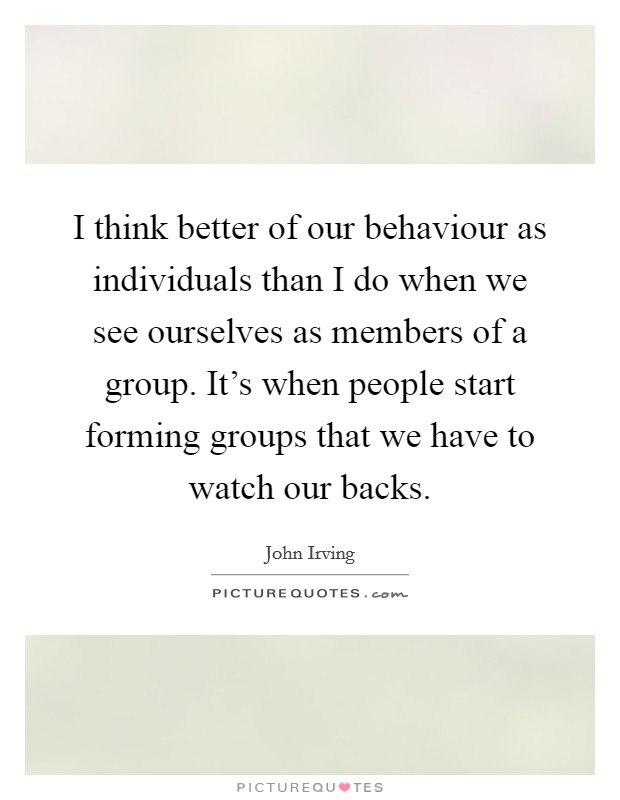 I think better of our behaviour as individuals than I do when we see ourselves as members of a group. It's when people start forming groups that we have to watch our backs. Picture Quote #1