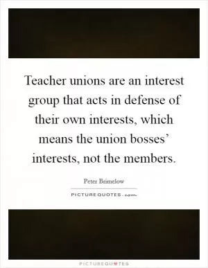 Teacher unions are an interest group that acts in defense of their own interests, which means the union bosses’ interests, not the members Picture Quote #1