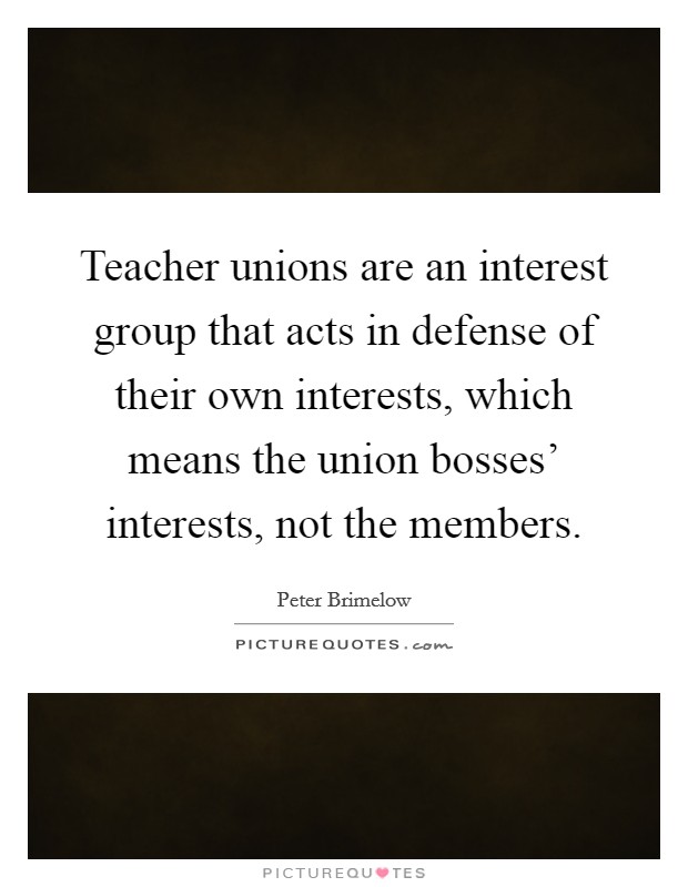Teacher unions are an interest group that acts in defense of their own interests, which means the union bosses' interests, not the members. Picture Quote #1