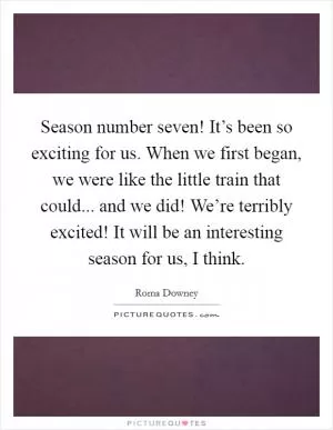 Season number seven! It’s been so exciting for us. When we first began, we were like the little train that could... and we did! We’re terribly excited! It will be an interesting season for us, I think Picture Quote #1