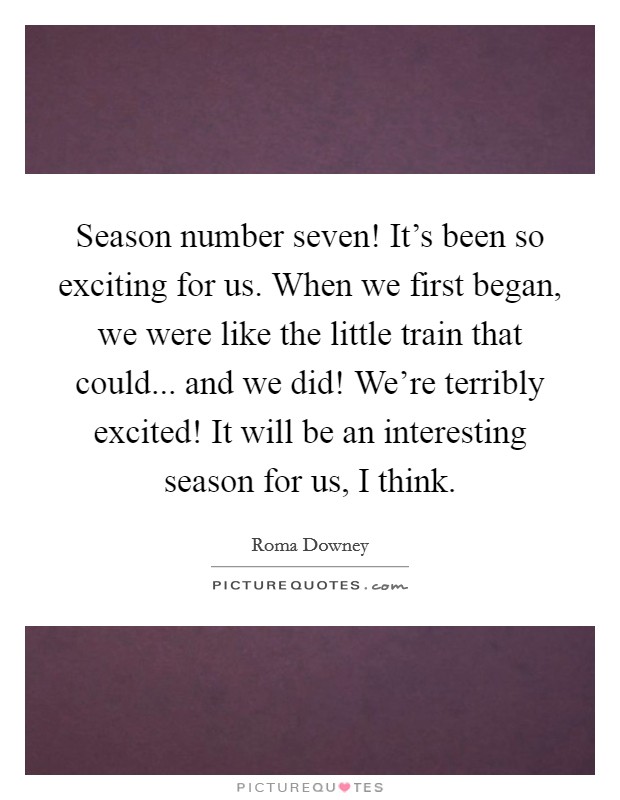 Season number seven! It's been so exciting for us. When we first began, we were like the little train that could... and we did! We're terribly excited! It will be an interesting season for us, I think. Picture Quote #1