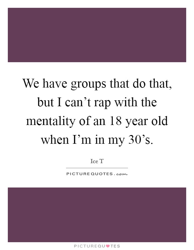 We have groups that do that, but I can't rap with the mentality of an 18 year old when I'm in my 30's. Picture Quote #1