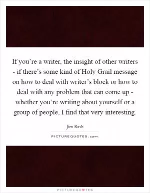 If you’re a writer, the insight of other writers - if there’s some kind of Holy Grail message on how to deal with writer’s block or how to deal with any problem that can come up - whether you’re writing about yourself or a group of people, I find that very interesting Picture Quote #1