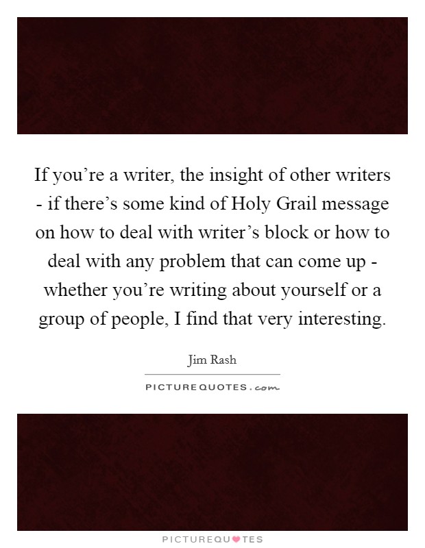 If you're a writer, the insight of other writers - if there's some kind of Holy Grail message on how to deal with writer's block or how to deal with any problem that can come up - whether you're writing about yourself or a group of people, I find that very interesting. Picture Quote #1
