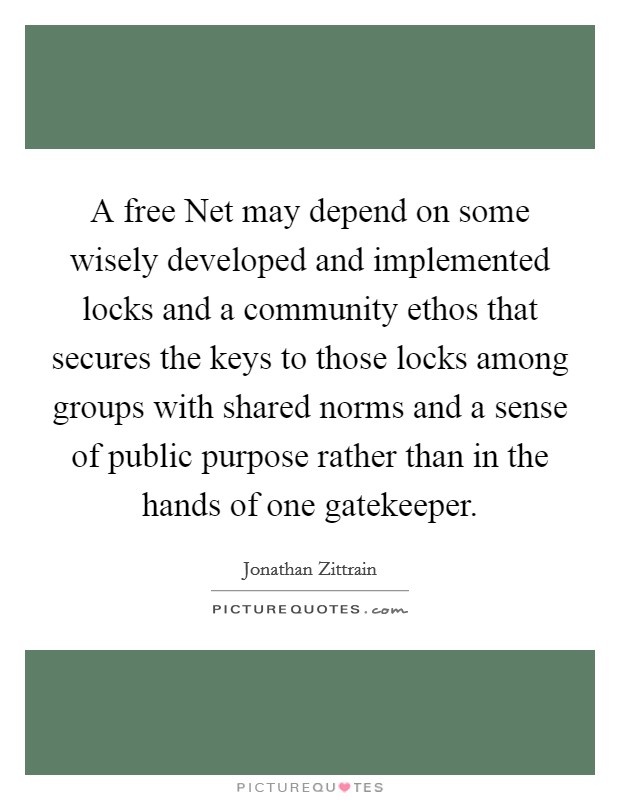 A free Net may depend on some wisely developed and implemented locks and a community ethos that secures the keys to those locks among groups with shared norms and a sense of public purpose rather than in the hands of one gatekeeper. Picture Quote #1
