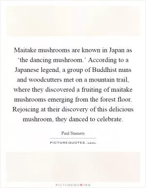 Maitake mushrooms are known in Japan as ‘the dancing mushroom.’ According to a Japanese legend, a group of Buddhist nuns and woodcutters met on a mountain trail, where they discovered a fruiting of maitake mushrooms emerging from the forest floor. Rejoicing at their discovery of this delicious mushroom, they danced to celebrate Picture Quote #1
