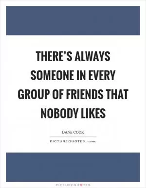There’s always someone in every group of friends that nobody likes Picture Quote #1