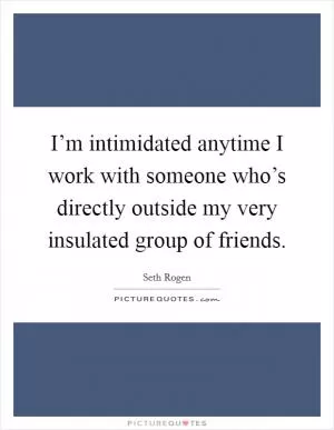 I’m intimidated anytime I work with someone who’s directly outside my very insulated group of friends Picture Quote #1
