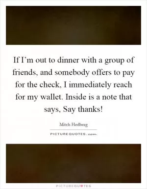 If I’m out to dinner with a group of friends, and somebody offers to pay for the check, I immediately reach for my wallet. Inside is a note that says, Say thanks! Picture Quote #1