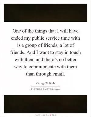 One of the things that I will have ended my public service time with is a group of friends, a lot of friends. And I want to stay in touch with them and there’s no better way to communicate with them than through email Picture Quote #1