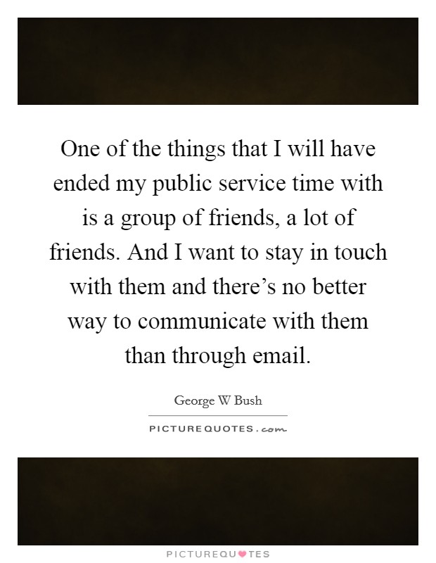 One of the things that I will have ended my public service time with is a group of friends, a lot of friends. And I want to stay in touch with them and there's no better way to communicate with them than through email. Picture Quote #1