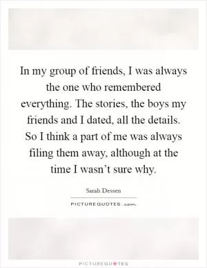 In my group of friends, I was always the one who remembered everything. The stories, the boys my friends and I dated, all the details. So I think a part of me was always filing them away, although at the time I wasn’t sure why Picture Quote #1