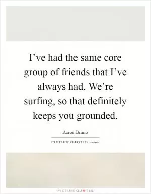 I’ve had the same core group of friends that I’ve always had. We’re surfing, so that definitely keeps you grounded Picture Quote #1