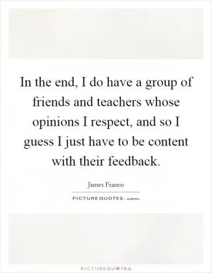 In the end, I do have a group of friends and teachers whose opinions I respect, and so I guess I just have to be content with their feedback Picture Quote #1