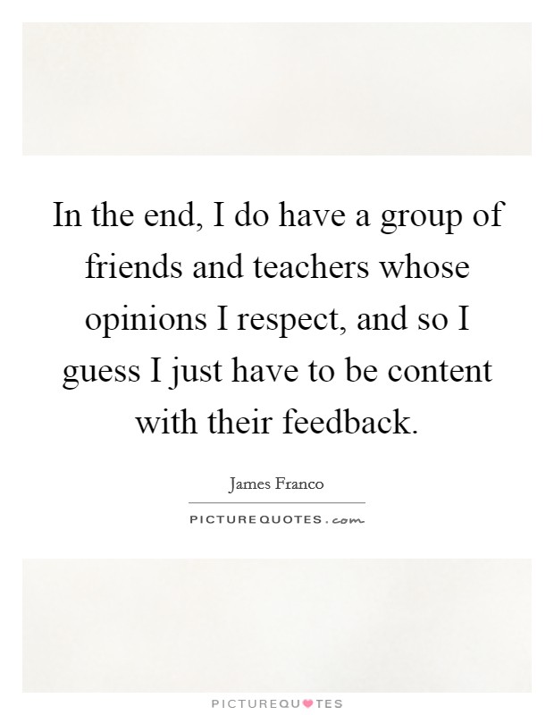 In the end, I do have a group of friends and teachers whose opinions I respect, and so I guess I just have to be content with their feedback. Picture Quote #1