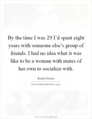 By the time I was 29 I’d spent eight years with someone else’s group of friends. I had no idea what it was like to be a woman with mates of her own to socialize with Picture Quote #1