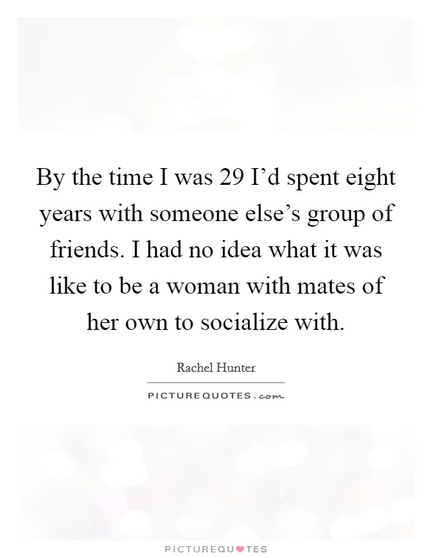By the time I was 29 I'd spent eight years with someone else's group of friends. I had no idea what it was like to be a woman with mates of her own to socialize with. Picture Quote #1