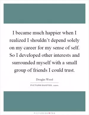 I became much happier when I realized I shouldn’t depend solely on my career for my sense of self. So I developed other interests and surrounded myself with a small group of friends I could trust Picture Quote #1