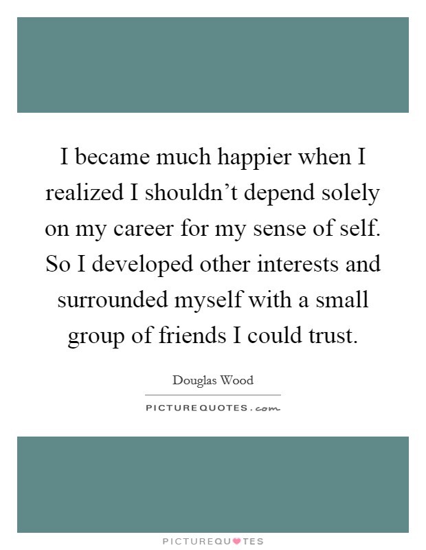 I became much happier when I realized I shouldn't depend solely on my career for my sense of self. So I developed other interests and surrounded myself with a small group of friends I could trust. Picture Quote #1